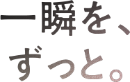 一瞬を、ずっと。