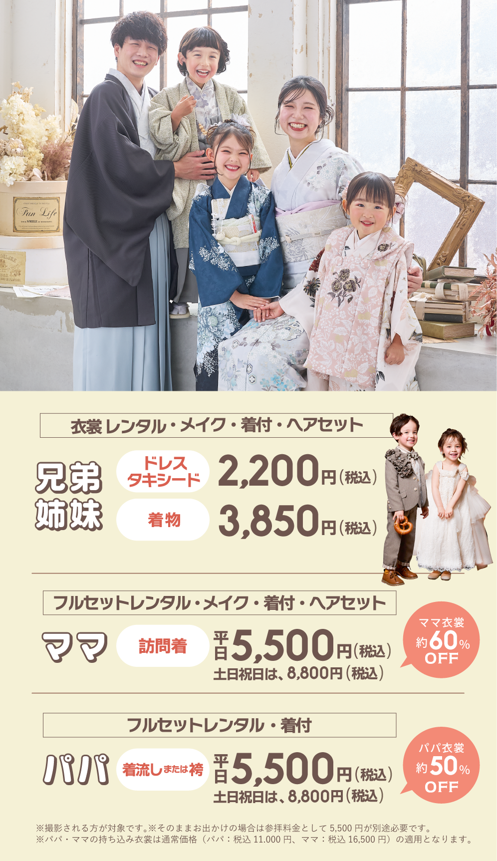 パパママ応援地域最安値！①兄弟/姉妹の［衣裳レンタル・メイク・着付け・ヘアセット］ドレスorタキシード2,200円(税込)着物は3,850円(税込)※小学6年年生・身長150cmまでのお子様が対象です。②ママの［訪問着フルセットレンタル・メイク・着付け・ヘアセット］が平日5,500円(税込)土日祝は8,800円(税込)③パパの［着流しまたは袴フルセットレンタル・着付け］が平日5,500円(税込)土日祝は8,800円(税込)※撮影される方が対象です。そのままお出かけの場合は参拝料金として5,500円が別途必要です。※パパママの持ち込み着物は通常価格11,000円～16,500円が適用となります。