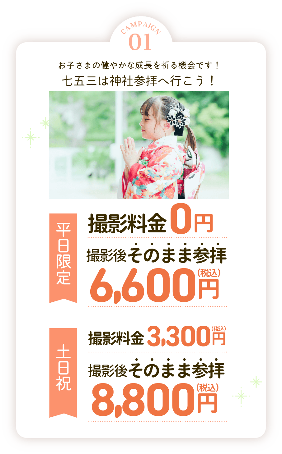 campaign01七五三は神社へ参拝。平日撮影料0円参拝通常料金7,700円が4,400円に。土日祝撮影料3,300円参拝通常料金11,000円が6,600円に。