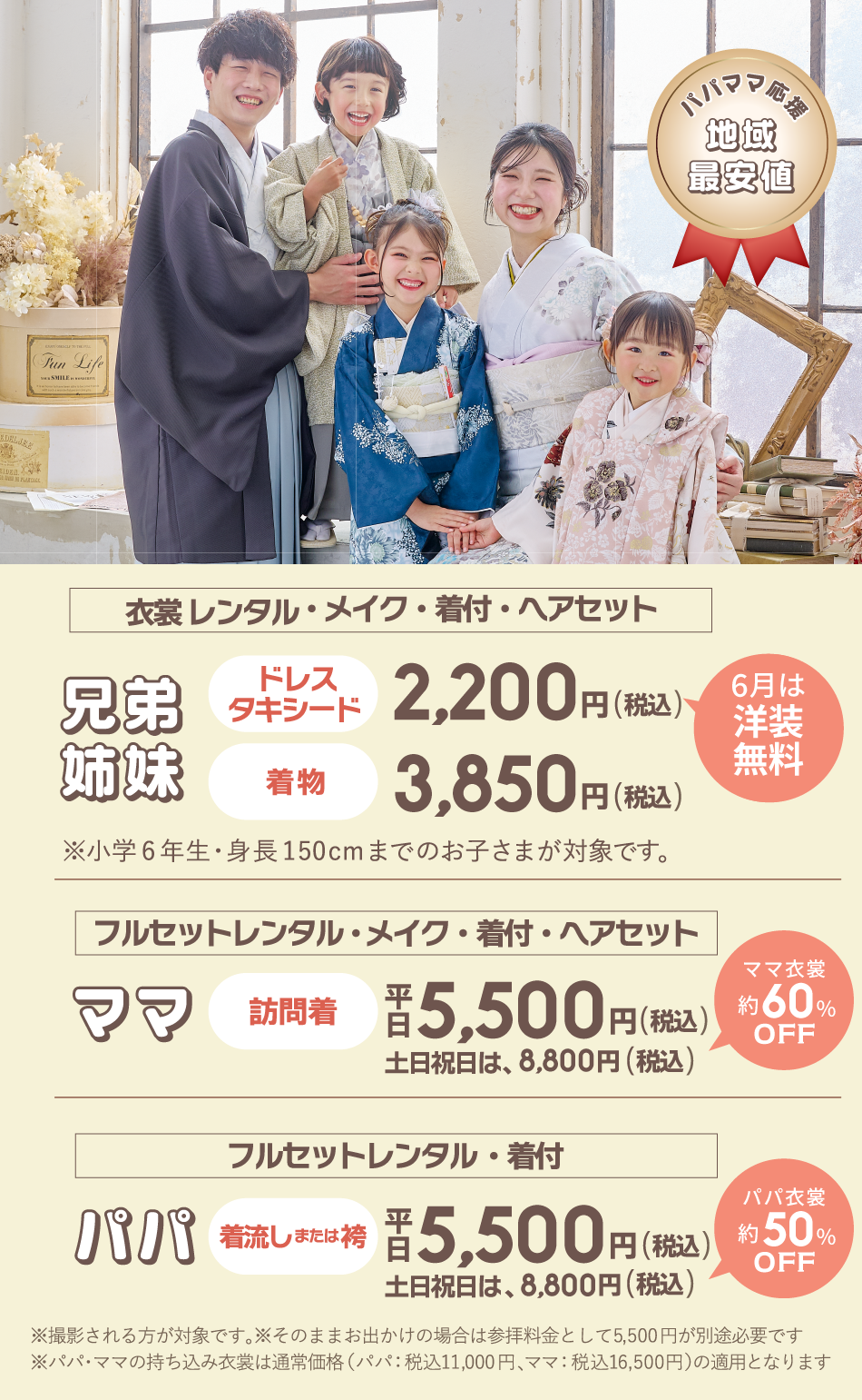 パパママ応援地域最安値！①兄弟/姉妹の［衣裳レンタル・メイク・着付け・ヘアセット］ドレスorタキシードが通常2,200円(税込)のところ4月は無料！着物は3,850円(税込)※小学6年年生・身長150cmまでのお子様が対象です。②ママの［訪問着フルセットレンタル・メイク・着付け・ヘアセット］が平日5,500円(税込)土日祝は8,800円(税込)通常より約60％OFF③パパの［着流しまたは袴フルセットレンタル・着付け］が平日5,500円(税込)土日祝は8,800円(税込)通常より約50％OFF※撮影される方が対象です。そのままお出かけの場合は参拝料金として5,500円が別途必要です。※パパママの持ち込み着物は通常価格11,000円～16,500円が適用となります。