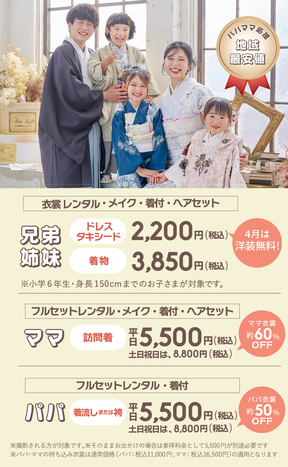 パパママ応援地域最安値！①兄弟/姉妹の［衣裳レンタル・メイク・着付け・ヘアセット］ドレスorタキシードが通常2,200円(税込)のところ4月は無料！着物は3,850円(税込)※小学6年年生・身長150cmまでのお子様が対象です。②ママの［訪問着フルセットレンタル・メイク・着付け・ヘアセット］が平日5,500円(税込)土日祝は8,800円(税込)通常より約60％OFF③パパの［着流しまたは袴フルセットレンタル・着付け］が平日5,500円(税込)土日祝は8,800円(税込)通常より約50％OFF※撮影される方が対象です。そのままお出かけの場合は参拝料金として5,500円が別途必要です。※パパママの持ち込み着物は通常価格11,000円～16,500円が適用となります。