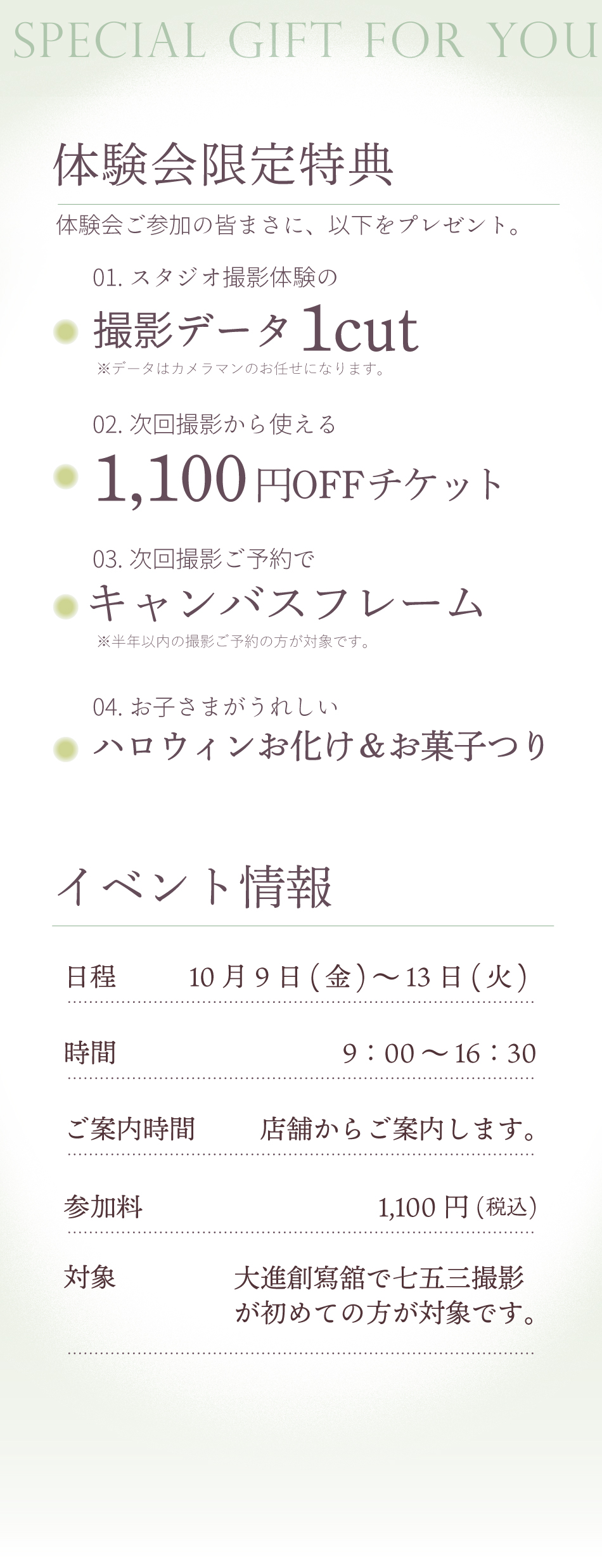 「体験会限定特典」　体験会ご参加の皆様に以下のプレゼント。01.スタジオ撮影体験の撮影データ1cut※データはカメラマンのお任せになります。02.次回撮影から使える1,100円offチケット03.次回撮影予約でキャンバスフレームプレゼント※半年以内の撮影ご予約が対象です。04.お子さまがうれしいハロウィンお化け＆お菓子つり
                「イベント情報」日程10/9(金)～13（火）9：00～16：30店舗からご希望日程のお日にちの詳細をご案内いたします。参加料金は1,100円(税込)です。大進創寫舘で七五三撮影が初めての方が対象です。