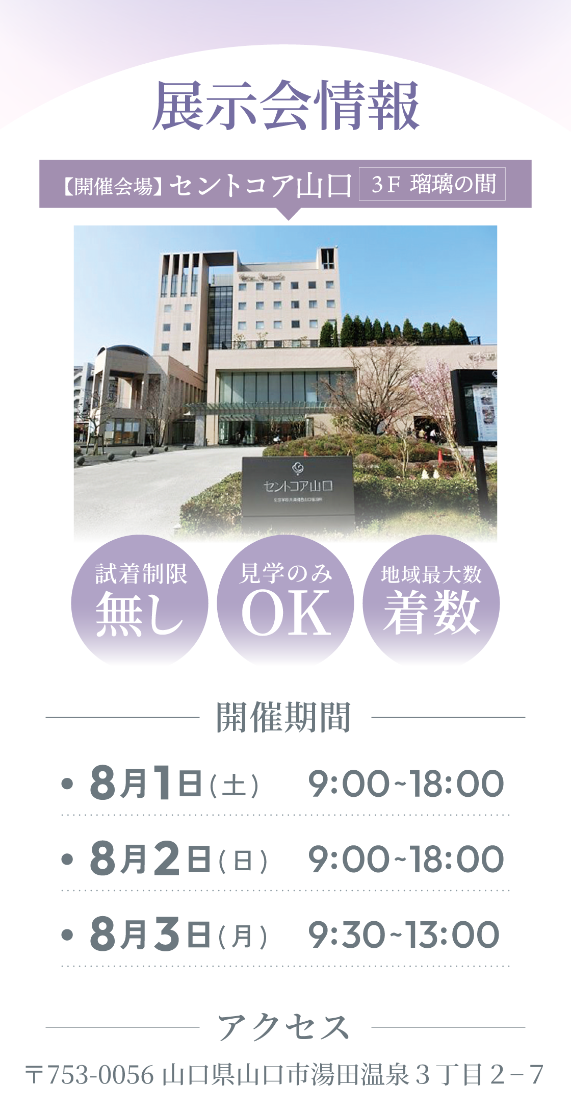 展示会情報。【開催会場】セントコア山口3F瑠璃の間　開催期間：8月1日(日)8月2日(土)8月3日（月） 9：00～18：00/最終日のみ9：30～13：00　アクセス：〒753-0056　山口県山口市湯田温泉3丁目2-7　試着制限なし・見学のみOK・地域最大級着数