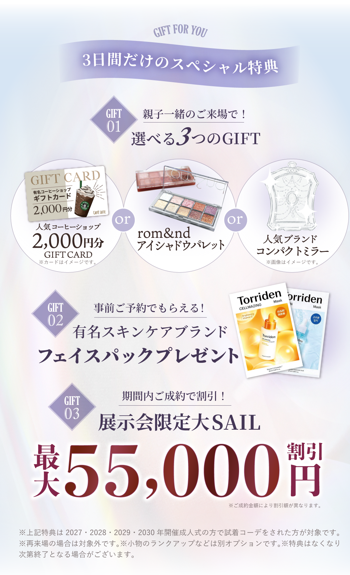 3日間だけのスペシャル特典：特典①親子一緒の来場で選べる３つのギフト。人気コーヒーショップ2,000円分ギフトカードプレゼント。またはrom&ndアイシャドウパレットまたは人気ブランドコンパクトミラー特典②事前来場ご予約でもらえる！有名スキンケアブランドフェイスパックプレゼント特典③期間内ご成約で割引！展示会限定大SAIL最大55,000円割引※上記特典は2027.2028.2029・2030年度開催成人式の方が対象です。※再来場の場合は対象外です。※小物のランクアップは別途料金がかかります。※特典はなくなり次第終了する場合がござます。※特典画像はイメージです。