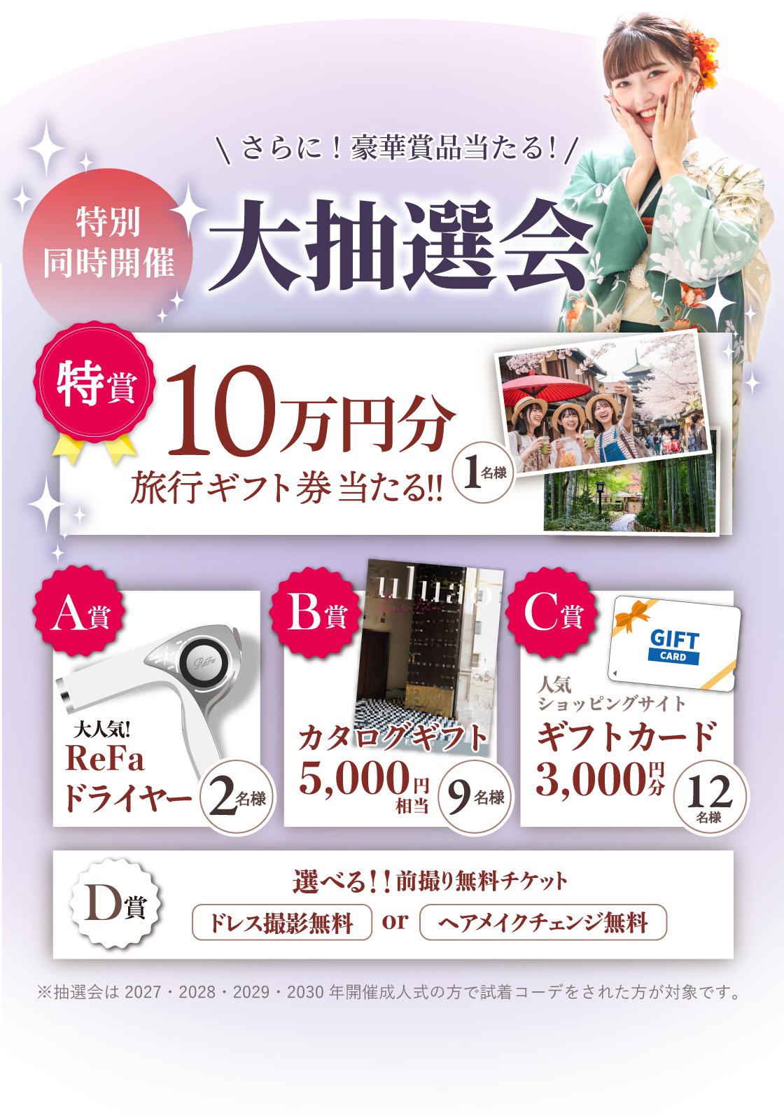 3日間だけのスペシャル特典：さらに！豪華賞品当たる！特別同時開催【大抽選会】特賞：10万円分旅行ギフト券当たる！（1名様）A賞：大人気！ReFaドライヤー（2名様）B賞：カタログギフト5,000円相当（9名様）C賞：人気ショッピングサイトギフトカード3,000円分（12名様）D賞：選べる！！前撮り無料チケット「ドレス撮影無料」or「ヘアメイクチェンジ無料」※抽選会は2027・2028・2029・2030年開催成人式の方で試着コーデをされた方が対象です。