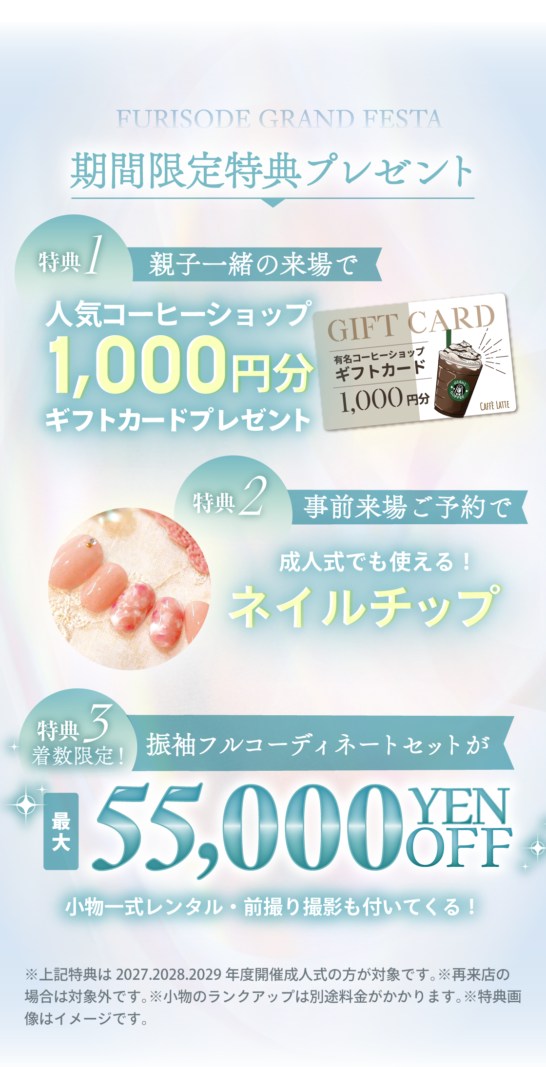 数日間限定特典プレゼント:特典①親子一緒の来場で人気コーヒーショップ1,000円分ギフトカードプレゼント。特典②事前来場ご予約で成人式にも使える、オシャレかわいいネイルチップ。特典③着数限定振袖フルコーディネートセットが割引(小物一式レンタル・前撮り撮影もついてくる)※上記特典は2027.2028.2029年度開催成人式の方が対象です。※再来店の場合は対象外です。※小物のランクアップは別途料金がかかります。※特典画像はイメージです。