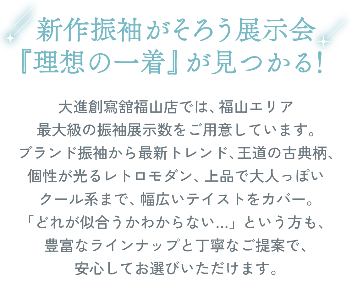 新作振袖がそろう展示会。『理想の一着』が見つかる！大進創寫舘福山店では、福山エリア最大級の振袖展示数をご用意しています。ブランド振袖から最新トレンド、王道の古典柄、個性が光るレトロモダン、上品で大人っぽいクール系まで、幅広いテイストをカバー。「どれが似合うかわからない…」という方も、豊富なラインナップと丁寧なご提案で、安心してお選びいただけます。