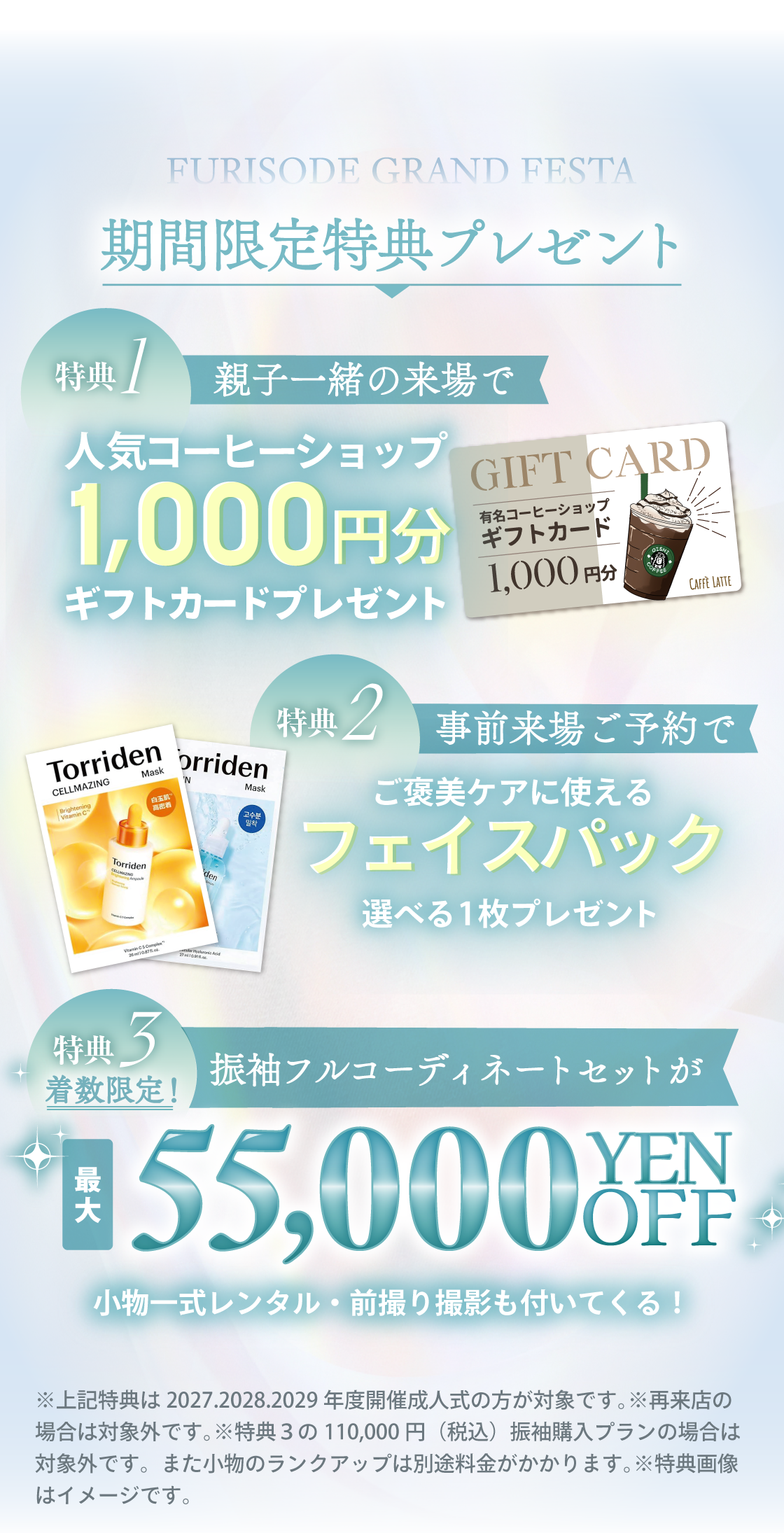 3日間限定特典プレゼント：特典①親子一緒の来場で人気コーヒーショップ1,000円分ギフトカードプレゼント。特典②事前来場ご予約でご褒美ケアに使える、選べるフェイスパック1枚プレゼント。特典③振袖が、110,000円で気軽にレンタルできる！（小物一式レンタル・前撮り撮影もついてくる）※上記特典は2027.2028.2029年度開催成人式の方が対象です。※再来店の場合は対象外です。※特典３の110,000円（税込）振袖購入プランの場合は対象外です。また小物のランクアップは別途料金がかかります。※特典画像はイメージです。