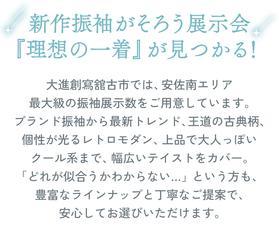 新作振袖がそろう展示会。『理想の一着』が見つかる！大進創寫舘古市店では、安佐南エリア最大級の振袖展示数をご用意しています。ブランド振袖から最新トレンド、王道の古典柄、個性が光るレトロモダン、上品で大人っぽいクール系まで、幅広いテイストをカバー。「どれが似合うかわからない…」という方も、豊富なラインナップと丁寧なご提案で、安心してお選びいただけます。
