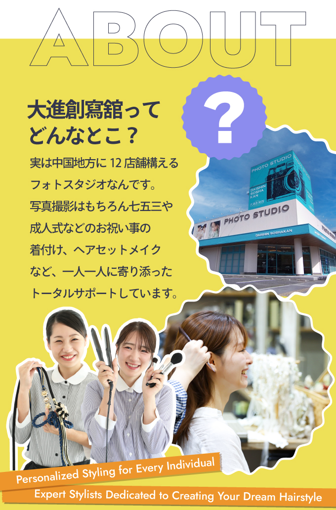 「大進創寫舘ってどんなとこ？」実は中国地方に12店舗構えるフォトスタジオなんです。写真撮影はもちろん七五三や成人式などのお祝い事の着付け、ヘアセットメイクなど、一人一人に寄り添ったトータルサポートをしています。
