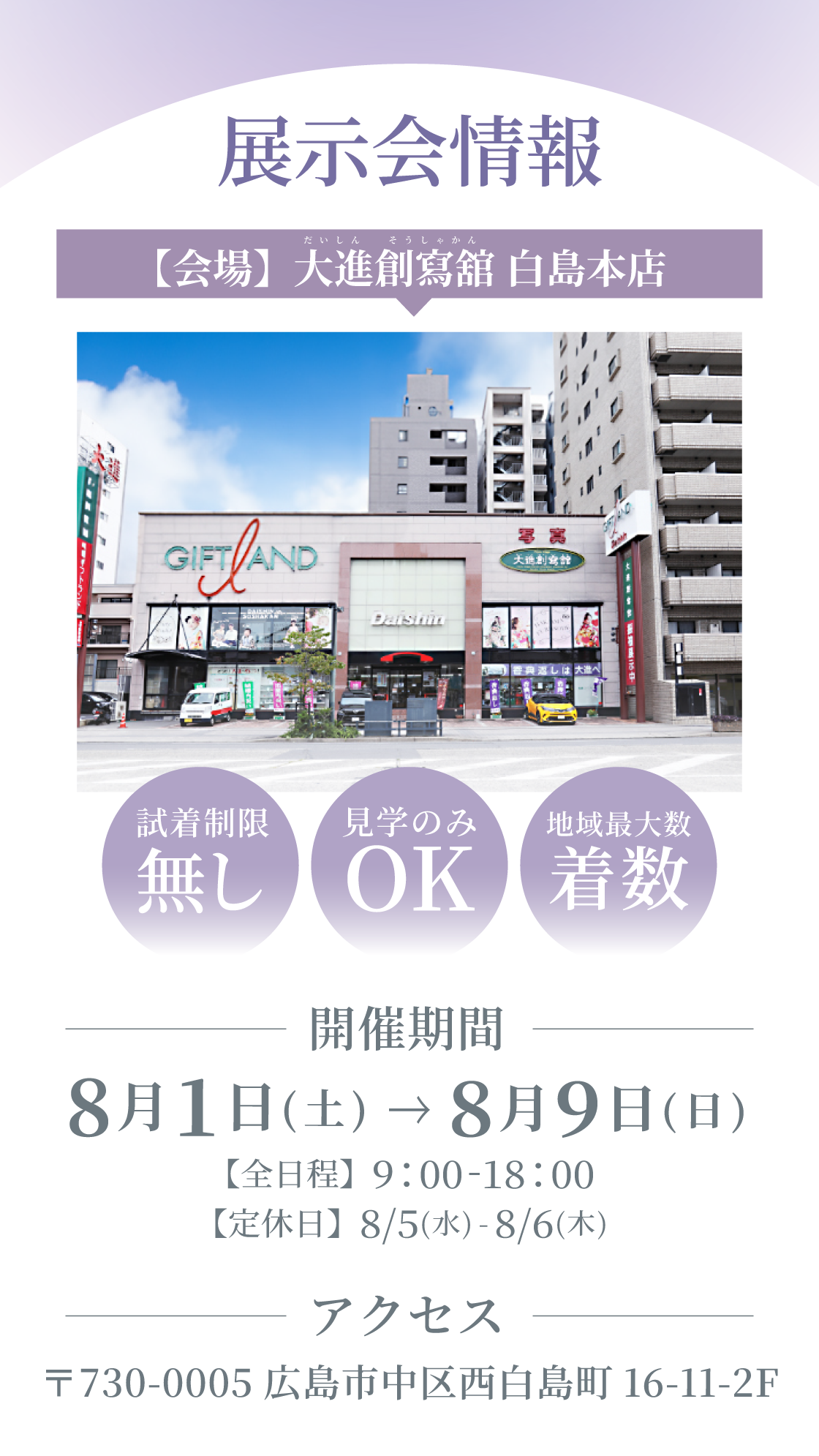 展示会情報。【開催会場】大進創寫舘白島本店（だいしんそうしゃかんはくしまほんてん）開催期間：8月1日(土)～8月9日（日） 9：00～18：00　アクセス：〒730-0005広島市中区西白島町16-11-2F　試着制限なし・見学のみOK・地域最大級着数