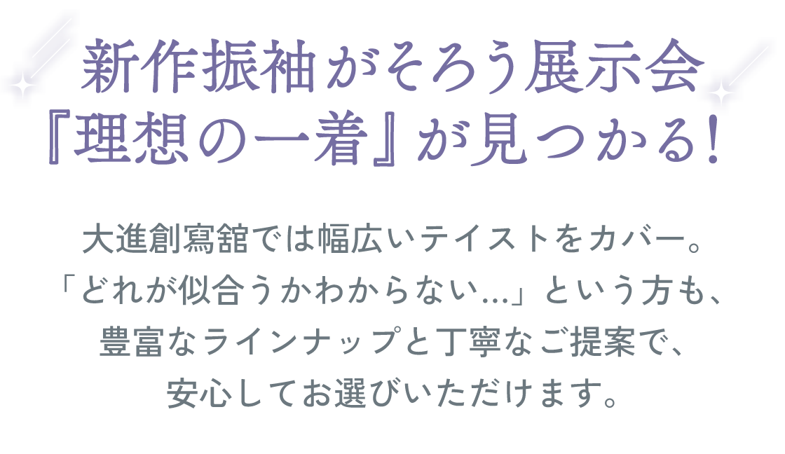 新作振袖がそろう展示会。『理想の一着』が見つかる！大進創寫舘では、幅広いテイストをカバー。「どれが似合うかわからない…」という方も、豊富なラインナップと丁寧なご提案で、安心してお選びいただけます。