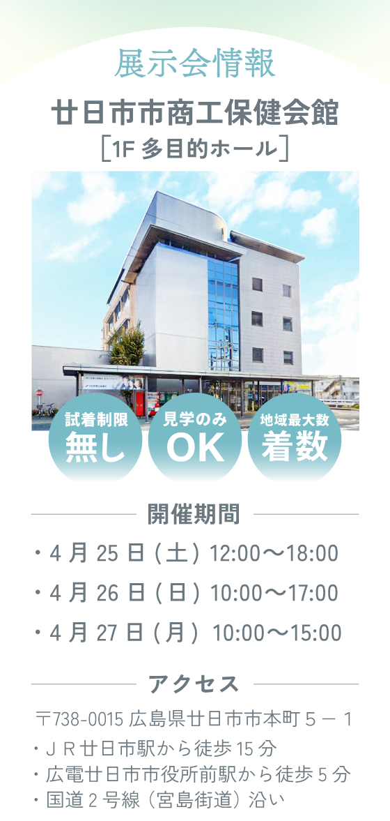 展示会情報。廿日市市商工保健会館1F多目的ホール。〒738-0015 広島県廿日市市本町５−１（国道2号線宮島街道沿い）開催期間：4月25日(土)12：00～18：00/4月26日(日)10：00～17：00/4月27日(月)10：00～15：00