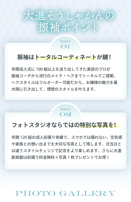 大進そうしゃかんの振袖ポイント。point01振袖はトータルコーディネートが鍵！年間成人式に100組以上を送り出してきた美容のプロが振袖コーデから流行のメイク・ヘアまでトータルでご提案。ヘアスタイルはフルオーダー可能だから、お城塞の魅力を最大限に引き出して、理想のスタイルをかなえます。point02フォトスタジオならではの特別な写真を！年間120組の成人前撮り実績で、スマホでは撮れない、空気感や家族との想い出までを大切な写真として残します。式当日とは違うスタイルチェンジで記念日をより楽しめます。さらに大進創寫舘は前撮り料金無料+写真1枚プレゼントでお得！
