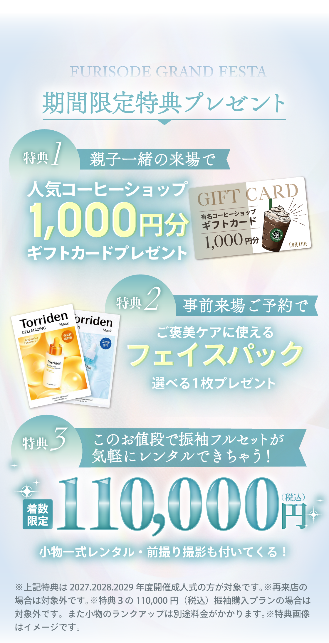 3日間限定特典プレゼント：特典①親子一緒の来場で人気コーヒーショップ1,000円分ギフトカードプレゼント。特典②事前来場ご予約でご褒美ケアに使える、選べるフェイスパック1枚プレゼント。特典③振袖が、110,000円で気軽にレンタルできる！（小物一式レンタル・前撮り撮影もついてくる）※上記特典は2027・2028・2029年度開催成人式の方が対象です。※再来店の場合は対象外です。※振袖ご成約割引はレンタルご購入で適用となります。※画像はイメージです。