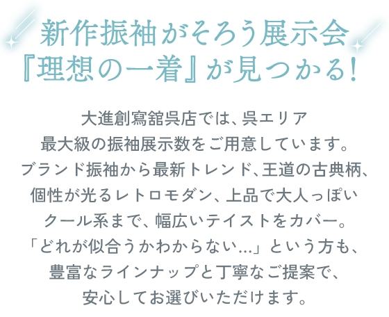新作振袖がそろう展示会。『理想の一着』が見つかる！大進創寫舘呉店では、呉エリア最大級の振袖展示数をご用意しています。ブランド振袖から最新トレンド、王道の古典柄、個性が光るレトロモダン、上品で大人っぽいクール系まで、幅広いテイストをカバー。「どれが似合うかわからない…」という方も、豊富なラインナップと丁寧なご提案で、安心してお選びいただけます。
