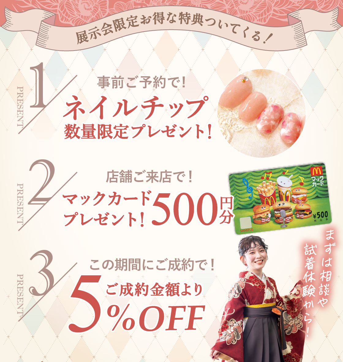 展示会限定お得な特典ついてくる！①事前ご予約で！ネイルチップ数量限定プレゼント②店舗ご来店で！500円分マックカードプレゼント③この期間にご成約で！ご成約金額より5％OFF