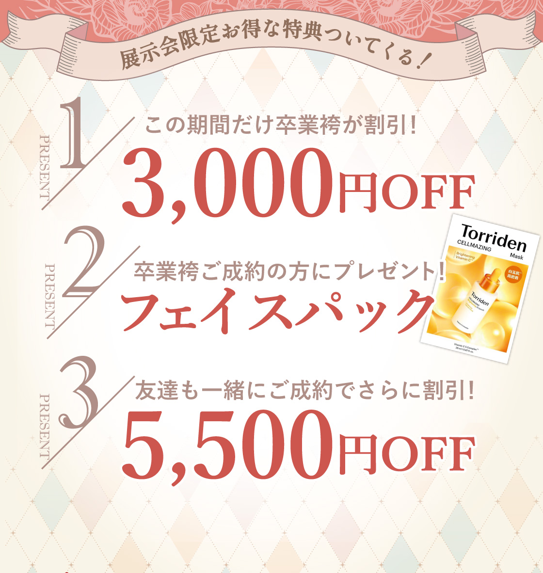 展示会限定お得な特典ついてくる！①この期間だけ卒業袴が割引！3,000円OFF②卒業袴ご成約の方にプレゼント。フェイスパック③友達も一緒にご成約でさらに割引。5,500円OFF