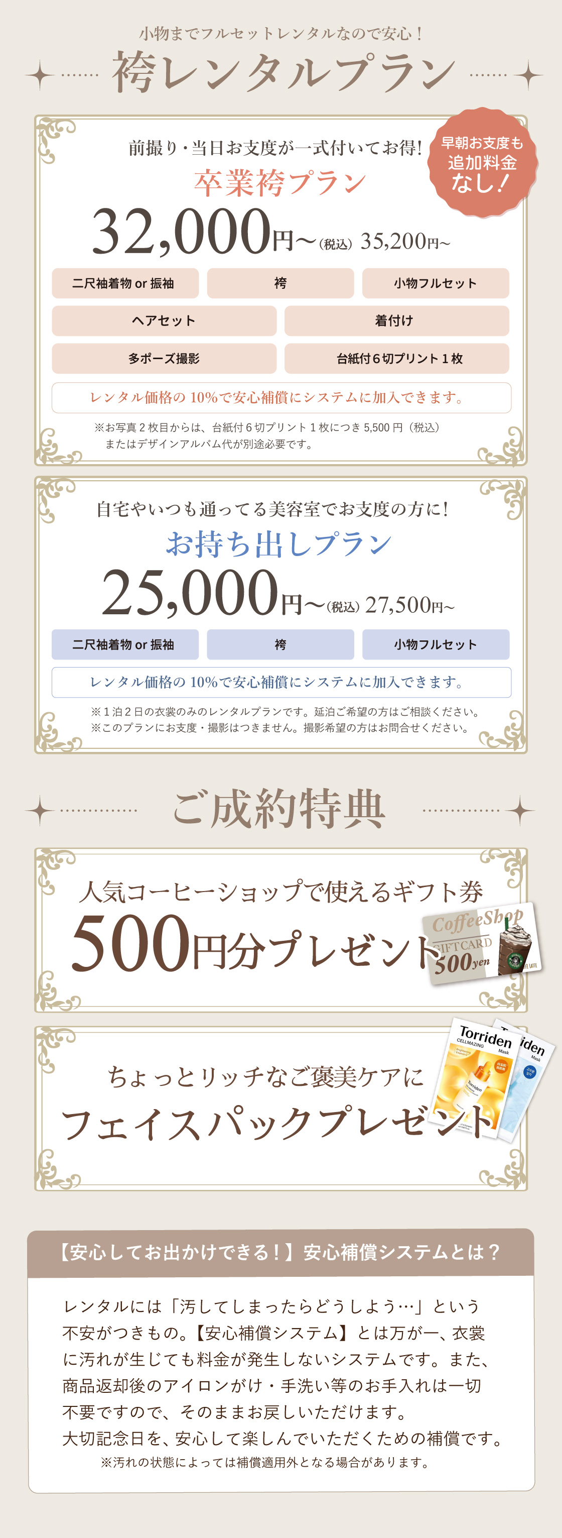 小物までフルセットで安心！袴レンタルプラン①卒業袴プラン：前撮り・当日お支度が一式ついてくる。早朝お支度料金の追加料金なし！35,200円(税込)②お持出プラン：自宅やいつも通っている美容室でお支度の方に！27,500円(税込)ご成約特典に人気コーヒーショップで使えるギフトカード500円分プレゼント。さらにちょっとリッチなご褒美ケアができるフェイスパックプレゼント。大進創寫舘の袴レンタルは安心補償付きです。衣裳に汚れがついても、料金が発生しないサービスです。衣裳返却後のアイロンがけ、手洗い等のお手入れは一切不要でそのまま返却できます。