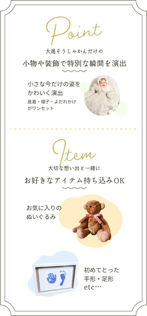 Point：大進創寫館だけの小物や装飾で特別な瞬間を演出！小さな今だけの姿を可愛く演出。産着・帽子・よだれかけがワンセット。Item：大切な思い出と一緒に。お好きなアイテム持ち込みOK！お気に入りのぬいぐるみ、初めてとった手形・足形など