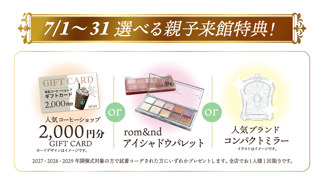 7/1～7/31選べる親子来館特典!①人気コーヒーショップ2,000円分GIFTCARD※カードデザインはイメージです。②rom&ndアイシャドウパレット③人気ブランドコンパクトミラー※イラストはイメージです。※2027・2028・2029年開催式対象の方で、試着コーデされた方にいずれかプレゼントします。全店でお一人様1回限りです。