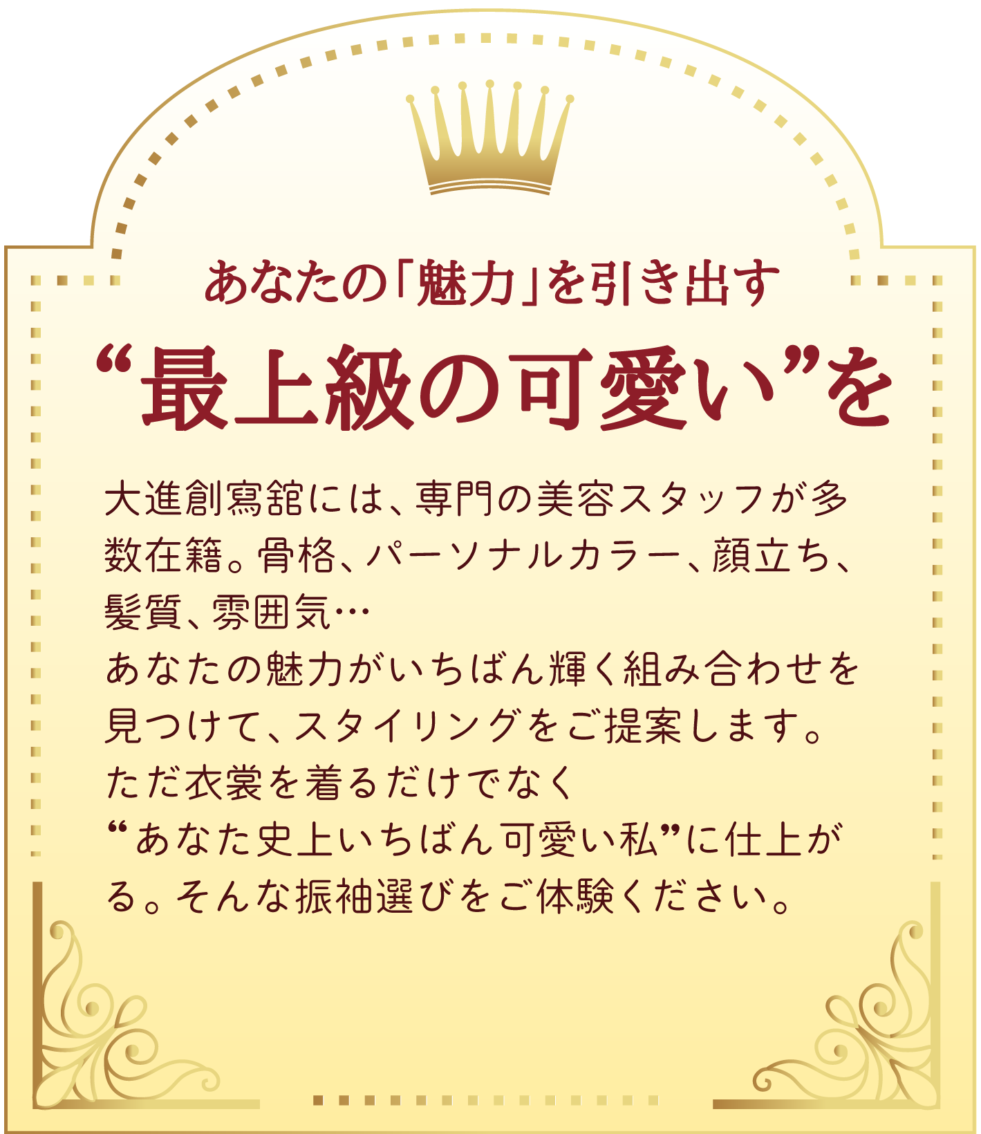 02 あなたの「魅力」を引き出す。最上級の可愛いを。大進創寫舘には、専門の美容スタッフが多数在籍。骨格、パーソナルカラー、顔立ち、髪質、雰囲気…
あなたの魅力がいちばん輝く組み合わせを見つけて、スタイリングをご提案します。
ただ衣裳を着るだけでなく
“あなた史上いちばん可愛い私”に仕上がる。そんな振袖選びをご体験ください。