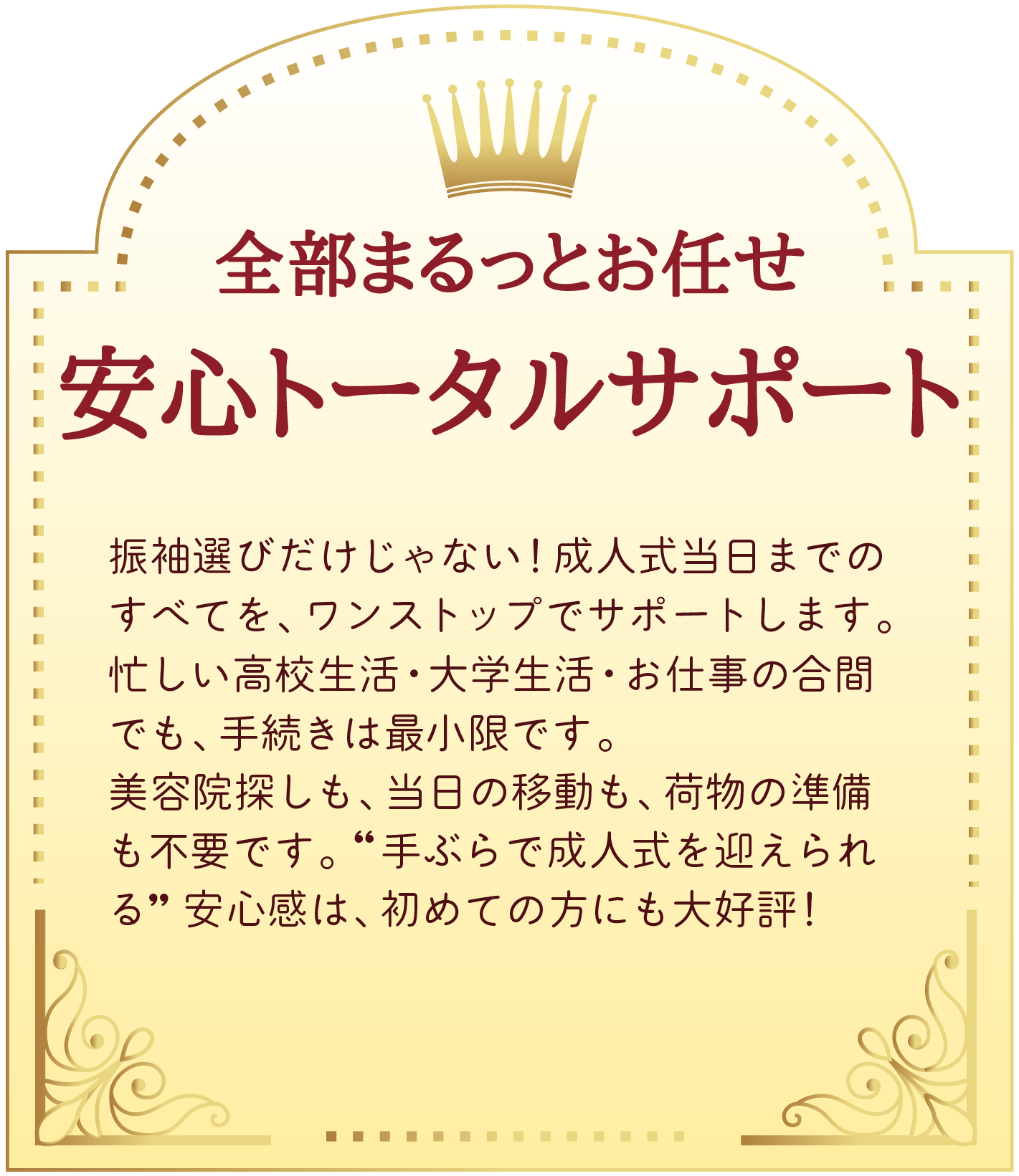 03 全部まるっとお任せ。安心トータルサポート。振袖選びだけじゃない!成人式当日までのすべてを、ワンストップでサポートします。
忙しい高校生活・大学生活・お仕事の合間でも、手続きは最小限です。
美容院探しも、当日の移動も、荷物の準備も不要です。“手ぶらで成人式を迎えられる” 安心感は、初めての方にも大好評!