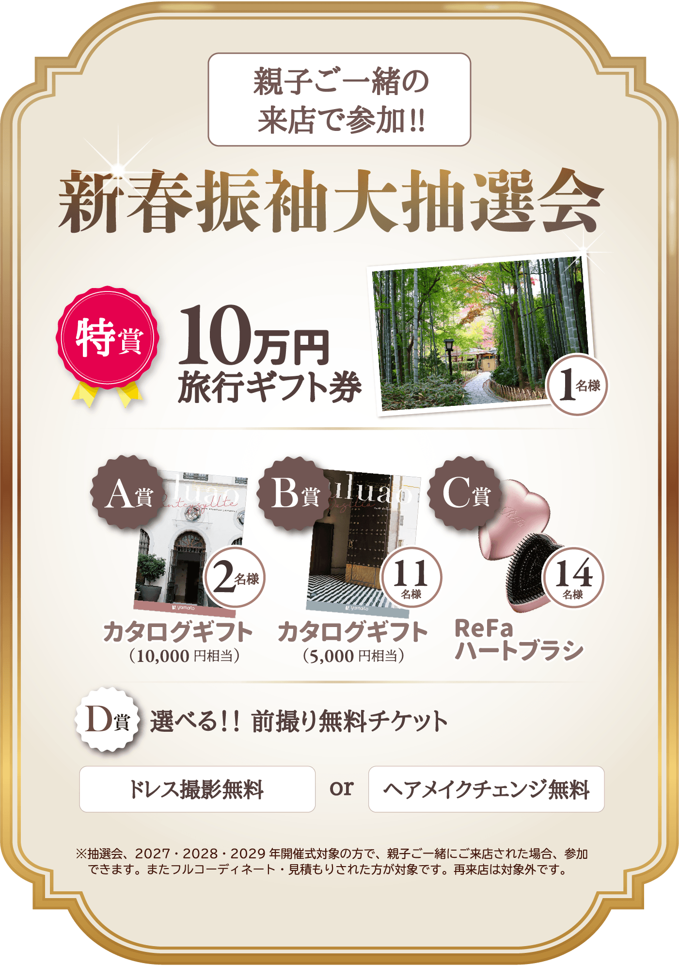 親子一緒の来店で参加!!新春振袖大抽選会。特賞は10万円旅行ギフト券1名様プレゼント。A賞カタログギフト10,000円相当2名様プレゼント。B賞カタログギフト5,000円相当11名様プレゼント。C賞ReFaハートブラシ14名様プレゼント。D賞選べる前撮り無料チケット！ドレス撮影無料ｏｒヘアメイクチェンジ無料。※抽選会は2027・2028・2029年開催成人式対象の方で、親子ご一緒にご来店された場合に参加できます。またフルコーディネート・見積もりされた方が対象です。再来店は対象外です。