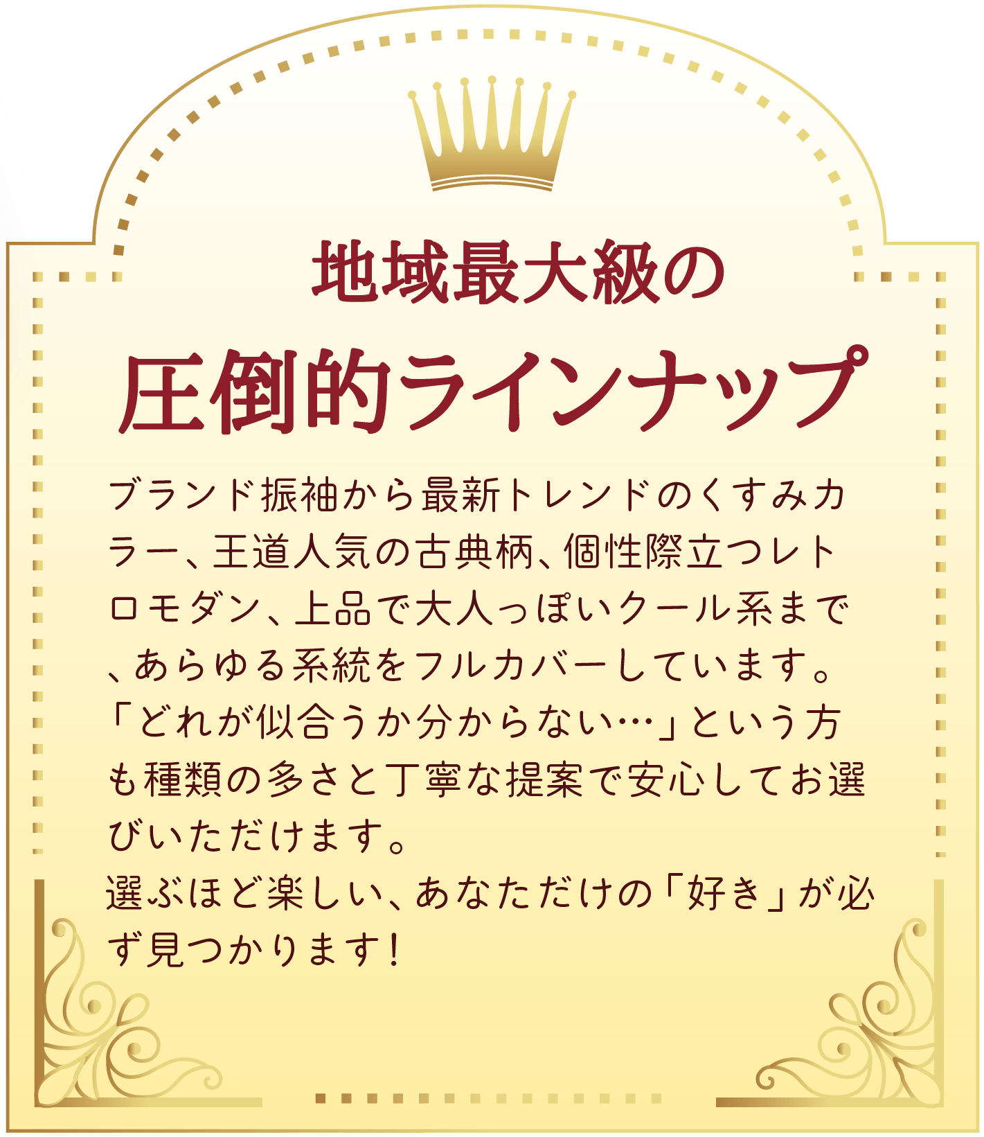 01 地域最大級の圧倒的ラインナップ。ブランド振袖から最新トレンドのくすみカラー、王道人気の古典柄、個性際立つレトロモダン、上品で大人っぽいクール系まで、あらゆる系統をフルカバーしています。
「どれが似合うか分からない…」という方も種類の多さと丁寧な提案で安心してお選びいただけます。
選ぶほど楽しい、あなただけの「好き」が必ず見つかります！